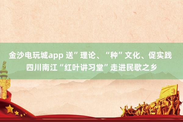 金沙电玩城app 送”理论、“种”文化、促实践 四川南江“红叶讲习堂”走进民歌之乡