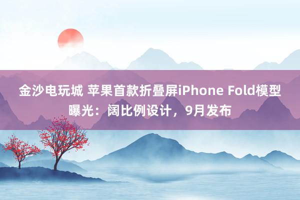 金沙电玩城 苹果首款折叠屏iPhone Fold模型曝光：阔比例设计，9月发布