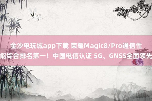 金沙电玩城app下载 荣耀Magic8/Pro通信性能综合排名第一!中国电信认证 5G、GNSS全面领先