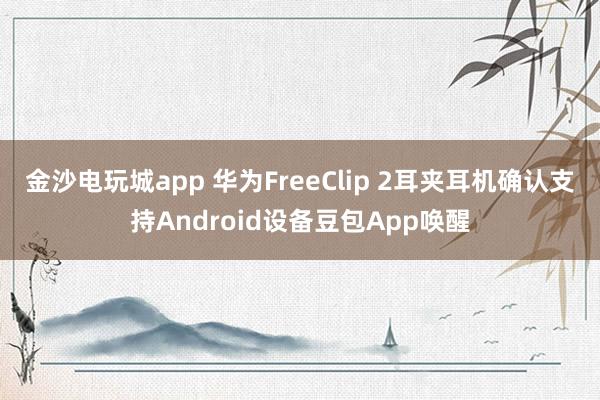 金沙电玩城app 华为FreeClip 2耳夹耳机确认支持Android设备豆包App唤醒