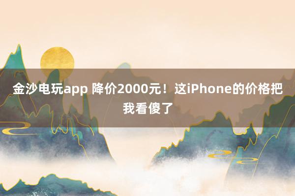 金沙电玩app 降价2000元!这iPhone的价格把我看傻了