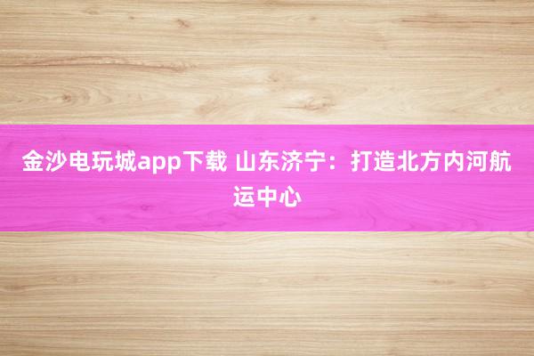 金沙电玩城app下载 山东济宁:打造北方内河航运中心