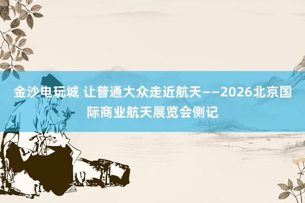 金沙电玩城 让普通大众走近航天——2026北京国际商业航天展览会侧记