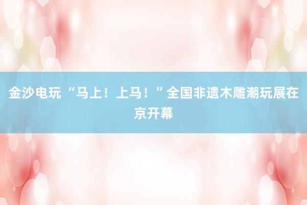 金沙电玩 “马上!上马!”全国非遗木雕潮玩展在京开幕
