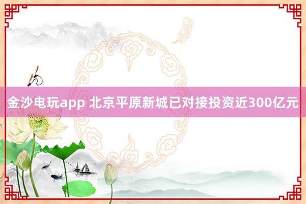 金沙电玩app 北京平原新城已对接投资近300亿元