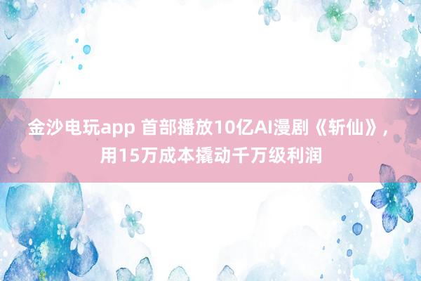 金沙电玩app 首部播放10亿AI漫剧《斩仙》, 用15万成本撬动千万级利润