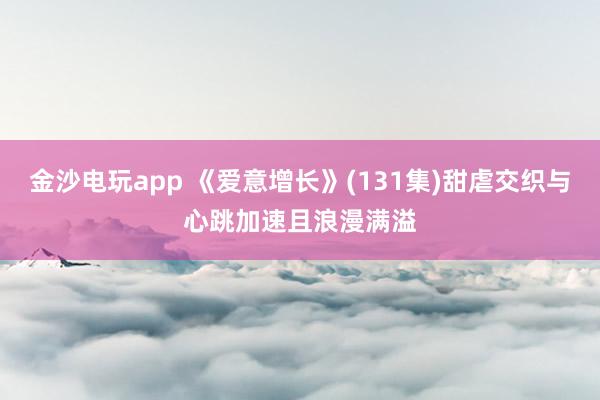 金沙电玩app 《爱意增长》(131集)甜虐交织与心跳加速且浪漫满溢