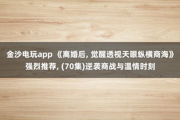 金沙电玩app 《离婚后, 觉醒透视天眼纵横商海》强烈推荐, (70集)逆袭商战与温情时刻