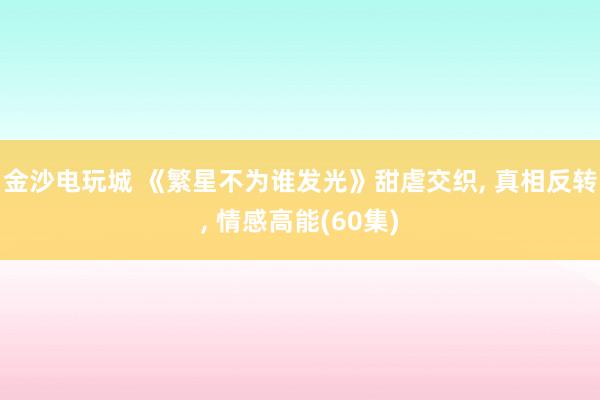 金沙电玩城 《繁星不为谁发光》甜虐交织， 真相反转， 情感高能(60集)