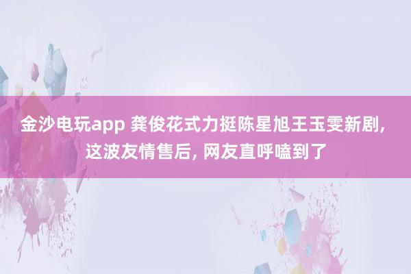 金沙电玩app 龚俊花式力挺陈星旭王玉雯新剧, 这波友情售后, 网友直呼嗑到了