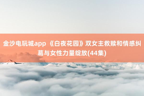 金沙电玩城app 《白夜花园》双女主救赎和情感纠葛与女性力量绽放(44集)
