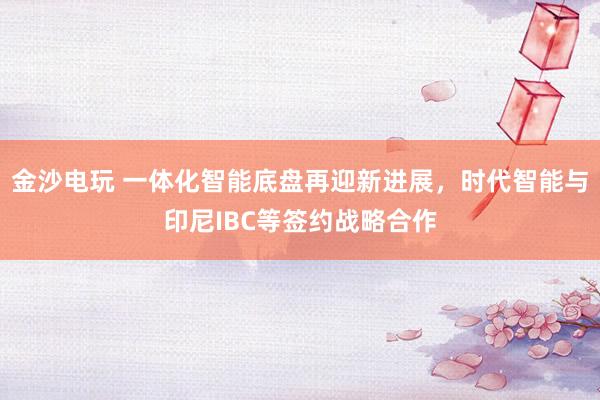 金沙电玩 一体化智能底盘再迎新进展,时代智能与印尼IBC等签约战略合作
