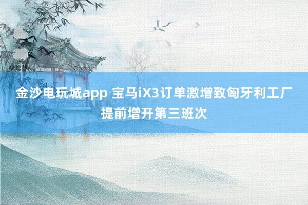 金沙电玩城app 宝马iX3订单激增致匈牙利工厂提前增开第三班次