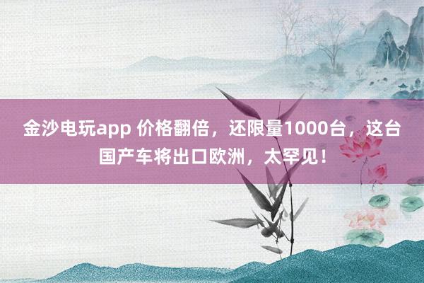 金沙电玩app 价格翻倍,还限量1000台,这台国产车将出口欧洲,太罕见!