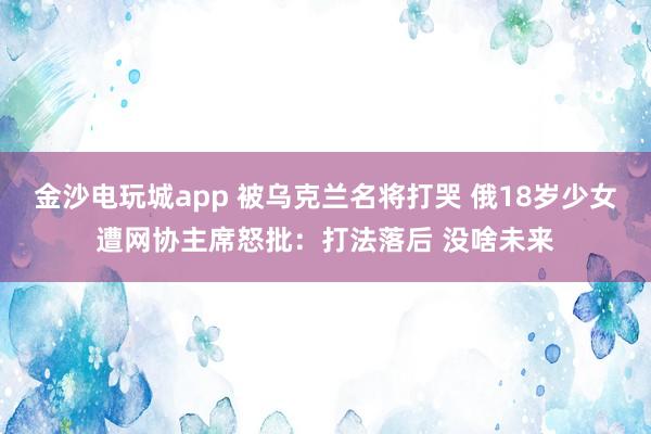 金沙电玩城app 被乌克兰名将打哭 俄18岁少女遭网协主席怒批:打法落后 没啥未来