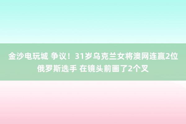 金沙电玩城 争议!31岁乌克兰女将澳网连赢2位俄罗斯选手 在镜头前画了2个叉