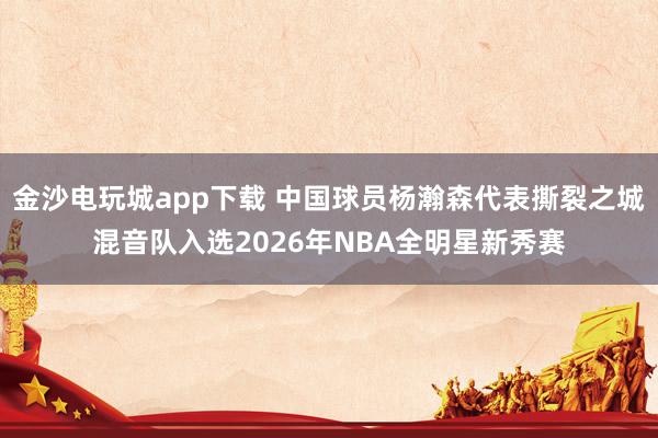 金沙电玩城app下载 中国球员杨瀚森代表撕裂之城混音队入选2026年NBA全明星新秀赛