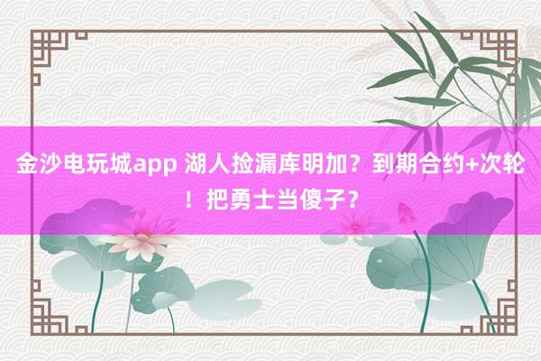 金沙电玩城app 湖人捡漏库明加?到期合约+次轮!把勇士当傻子?