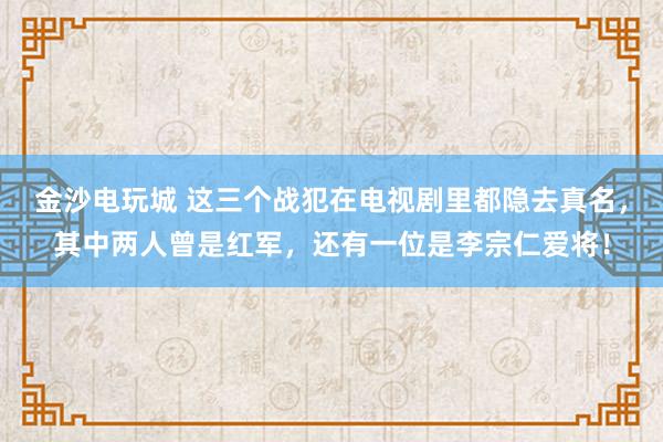 金沙电玩城 这三个战犯在电视剧里都隐去真名,其中两人曾是红军,还有一位是李宗仁爱将!