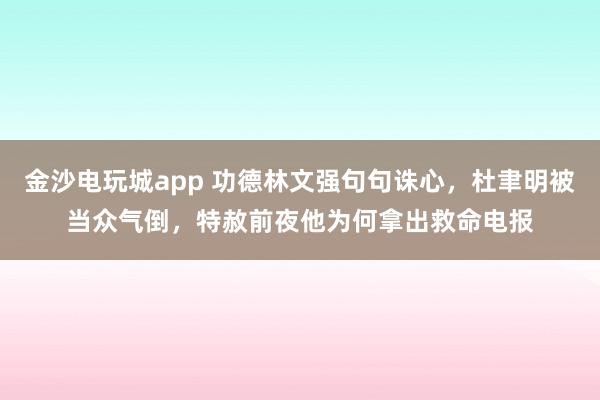 金沙电玩城app 功德林文强句句诛心,杜聿明被当众气倒,特赦前夜他为何拿出救命电报