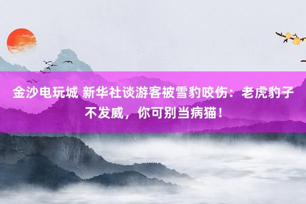 金沙电玩城 新华社谈游客被雪豹咬伤:老虎豹子不发威,你可别当病猫!