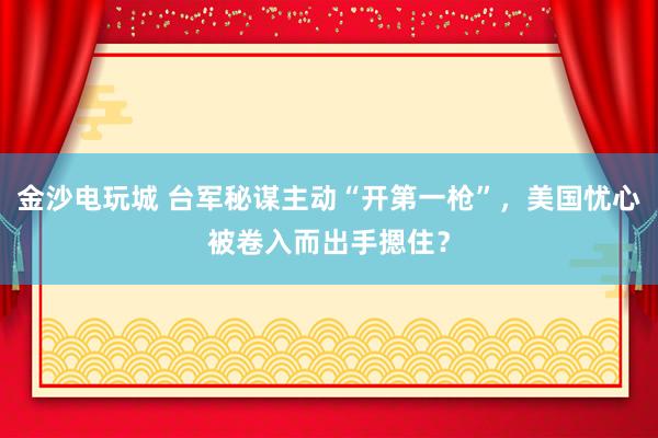 金沙电玩城 台军秘谋主动“开第一枪”，美国忧心被卷入而出手摁住？