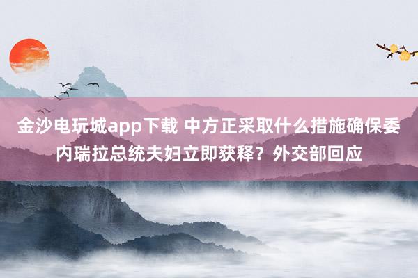 金沙电玩城app下载 中方正采取什么措施确保委内瑞拉总统夫妇立即获释?外交部回应