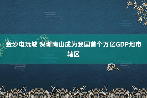 金沙电玩城 深圳南山成为我国首个万亿GDP地市辖区
