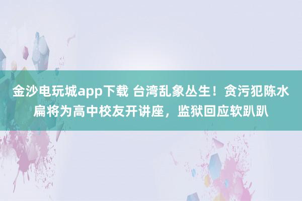 金沙电玩城app下载 台湾乱象丛生！贪污犯陈水扁将为高中校友开讲座，监狱回应软趴趴