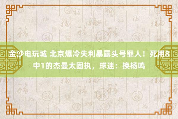 金沙电玩城 北京爆冷失利暴露头号罪人！死用8中1的杰曼太固执，球迷：换杨鸣