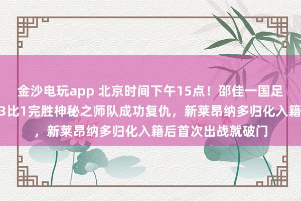 金沙电玩app 北京时间下午15点!邵佳一国足1月28日坐镇主场3比1完胜神秘之师队成功复仇,新莱昂纳多归化入籍后首次出战就破门