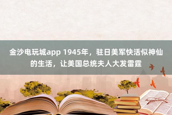 金沙电玩城app 1945年，驻日美军快活似神仙的生活，让美国总统夫人大发雷霆