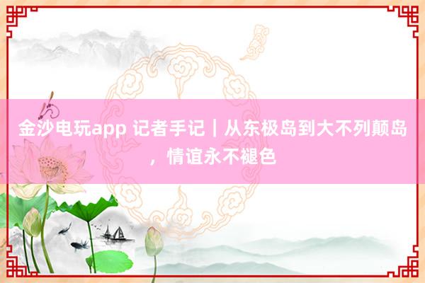 金沙电玩app 记者手记｜从东极岛到大不列颠岛，情谊永不褪色
