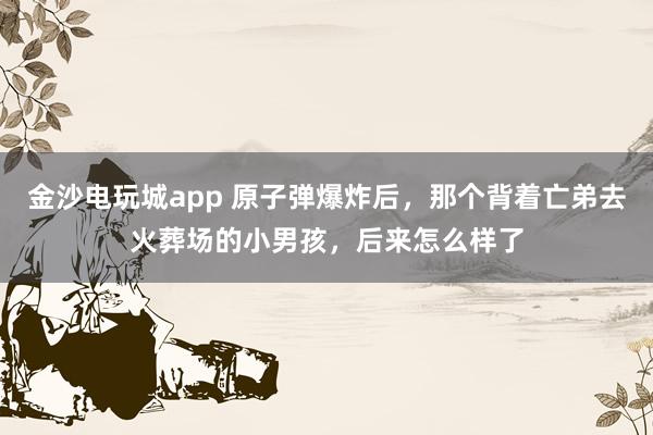 金沙电玩城app 原子弹爆炸后，那个背着亡弟去火葬场的小男孩，后来怎么样了