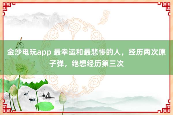 金沙电玩app 最幸运和最悲惨的人,经历两次原子弹,绝想经历第三次