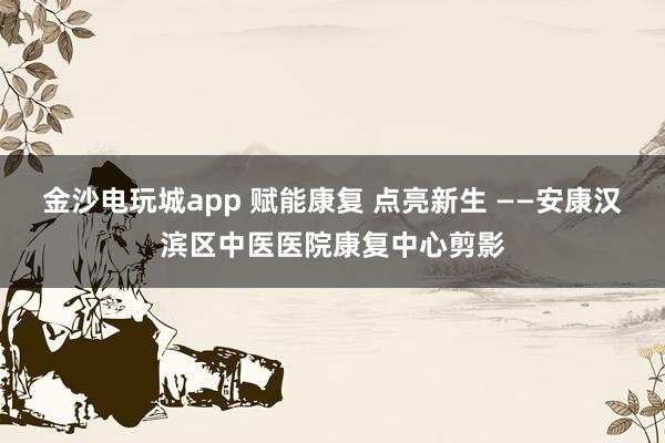 金沙电玩城app 赋能康复 点亮新生 ——安康汉滨区中医医院康复中心剪影