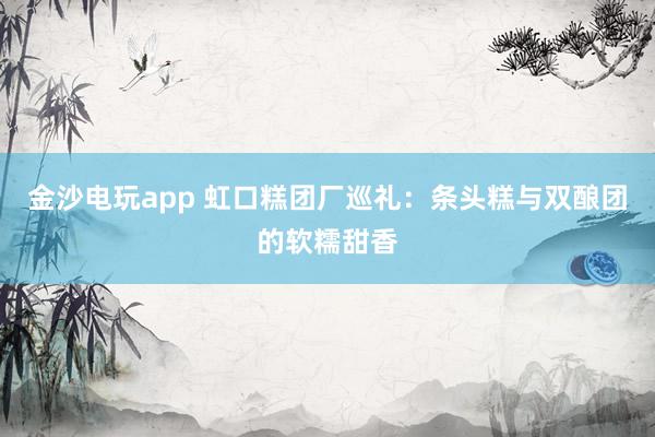 金沙电玩app 虹口糕团厂巡礼:条头糕与双酿团的软糯甜香