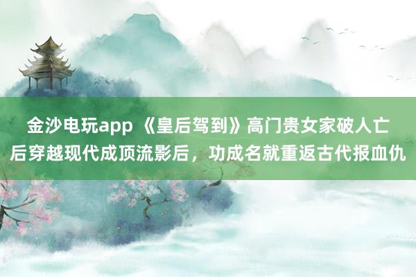金沙电玩app 《皇后驾到》高门贵女家破人亡后穿越现代成顶流影后,功成名就重返古代报血仇