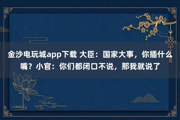 金沙电玩城app下载 大臣：国家大事，你插什么嘴？小官：你们都闭口不说，那我就说了