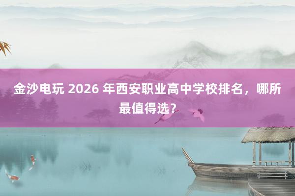 金沙电玩 2026 年西安职业高中学校排名,哪所最值得选?
