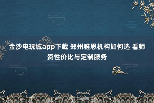 金沙电玩城app下载 郑州雅思机构如何选 看师资性价比与定制服务
