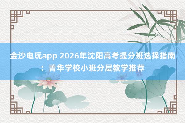 金沙电玩app 2026年沈阳高考提分班选择指南:菁华学校小班分层教学推荐