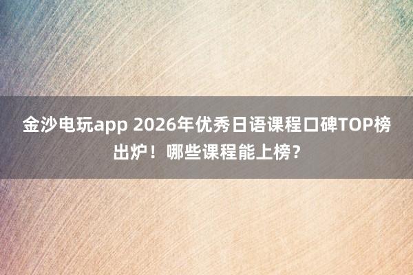 金沙电玩app 2026年优秀日语课程口碑TOP榜出炉！哪些课程能上榜？
