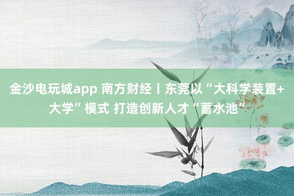 金沙电玩城app 南方财经丨东莞以“大科学装置+大学”模式 打造创新人才“蓄水池”