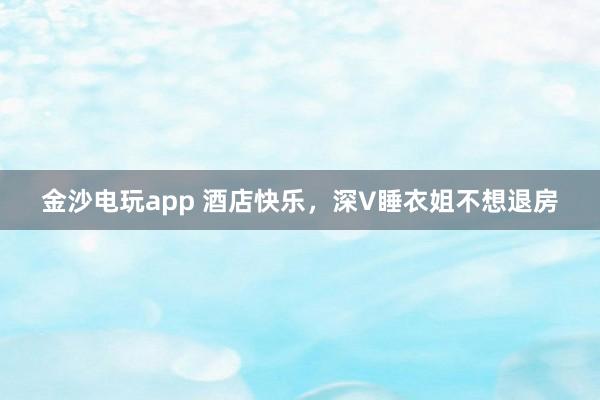 金沙电玩app 酒店快乐,深V睡衣姐不想退房