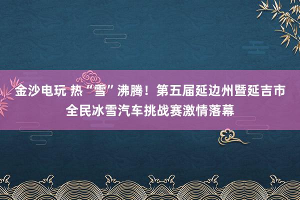 金沙电玩 热“雪”沸腾!第五届延边州暨延吉市全民冰雪汽车挑战赛激情落幕