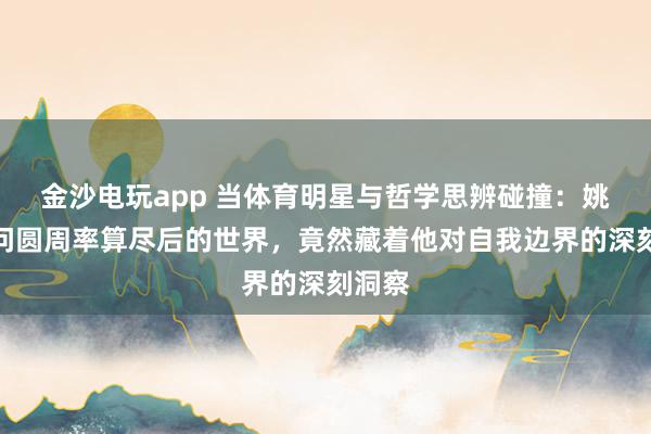 金沙电玩app 当体育明星与哲学思辨碰撞：姚明追问圆周率算尽后的世界，竟然藏着他对自我边界的深刻洞察