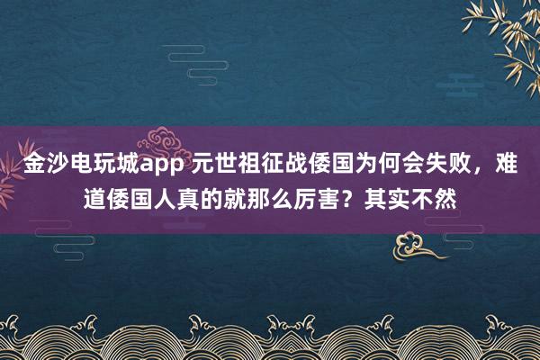 金沙电玩城app 元世祖征战倭国为何会失败,难道倭国人真的就那么厉害?其实不然