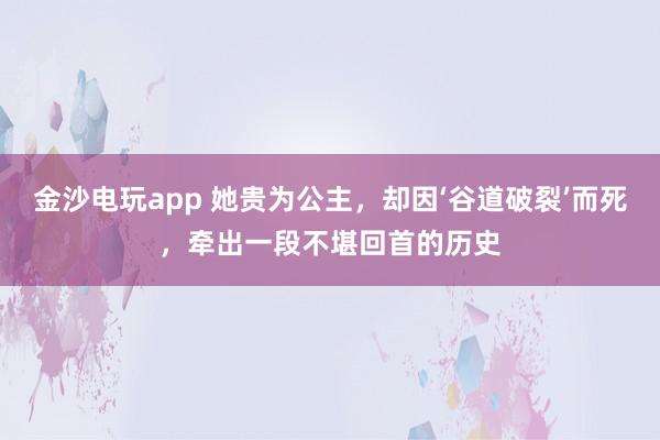 金沙电玩app 她贵为公主，却因‘谷道破裂’而死，牵出一段不堪回首的历史