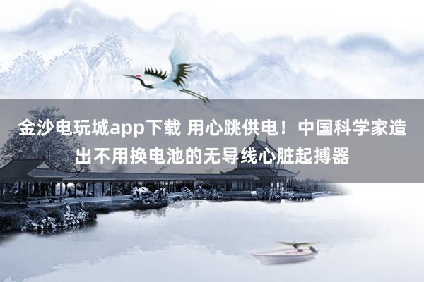 金沙电玩城app下载 用心跳供电!中国科学家造出不用换电池的无导线心脏起搏器
